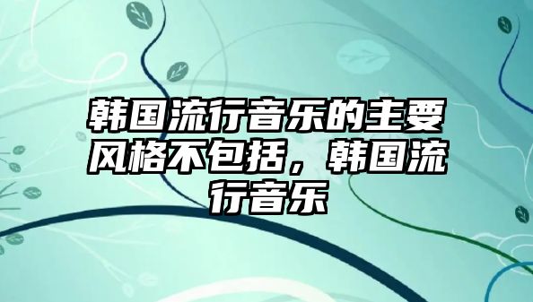 韓國流行音樂的主要風格不包括，韓國流行音樂