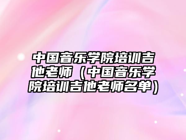 中國(guó)音樂(lè)學(xué)院培訓(xùn)吉他老師（中國(guó)音樂(lè)學(xué)院培訓(xùn)吉他老師名單）