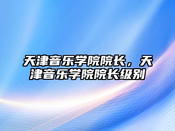 天津音樂學(xué)院院長，天津音樂學(xué)院院長級別