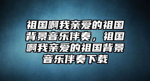 祖國啊我親愛的祖國背景音樂伴奏，祖國啊我親愛的祖國背景音樂伴奏下載