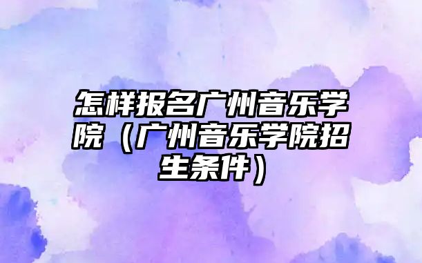 怎樣報名廣州音樂學院（廣州音樂學院招生條件）