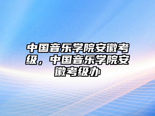 中國(guó)音樂學(xué)院安徽考級(jí)，中國(guó)音樂學(xué)院安徽考級(jí)辦