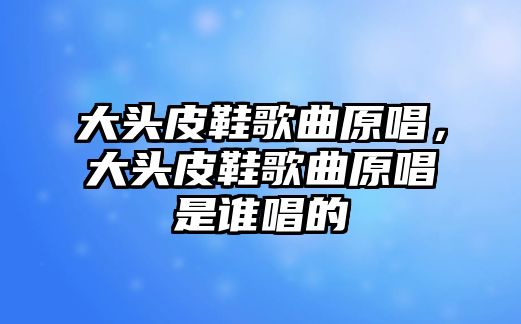 大頭皮鞋歌曲原唱，大頭皮鞋歌曲原唱是誰唱的