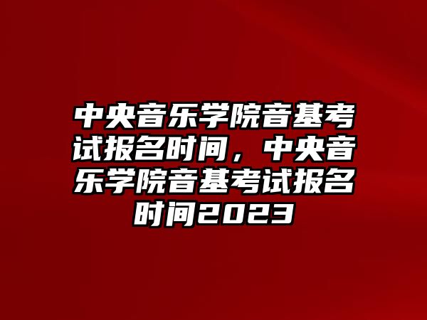 中央音樂學院音基考試報名時間，中央音樂學院音基考試報名時間2023