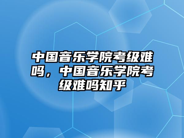 中國音樂學(xué)院考級難嗎，中國音樂學(xué)院考級難嗎知乎