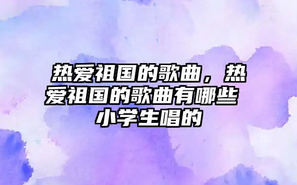 熱愛祖國的歌曲，熱愛祖國的歌曲有哪些 小學生唱的