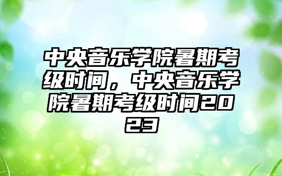 中央音樂學院暑期考級時間，中央音樂學院暑期考級時間2023