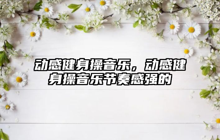 動感健身操音樂，動感健身操音樂節(jié)奏感強的