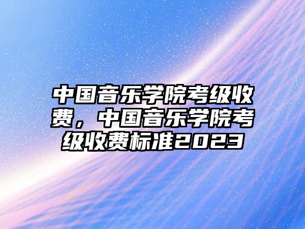 中國音樂學院考級收費，中國音樂學院考級收費標準2023