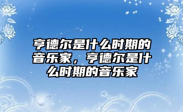 亨德?tīng)柺鞘裁磿r(shí)期的音樂(lè)家，亨德?tīng)柺鞘裁磿r(shí)期的音樂(lè)家