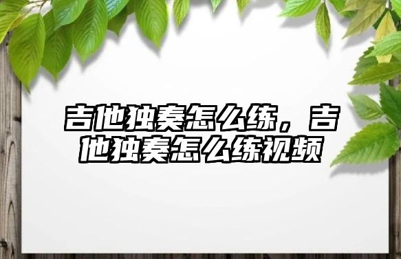 吉他獨奏怎么練，吉他獨奏怎么練視頻