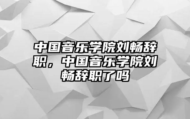 中國音樂學院劉暢辭職，中國音樂學院劉暢辭職了嗎