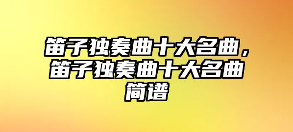 笛子獨奏曲十大名曲，笛子獨奏曲十大名曲簡譜