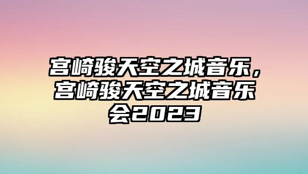 宮崎駿天空之城音樂，宮崎駿天空之城音樂會2023