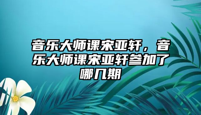 音樂大師課宋亞軒，音樂大師課宋亞軒參加了哪幾期