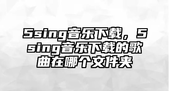 5sing音樂下載，5sing音樂下載的歌曲在哪個文件夾