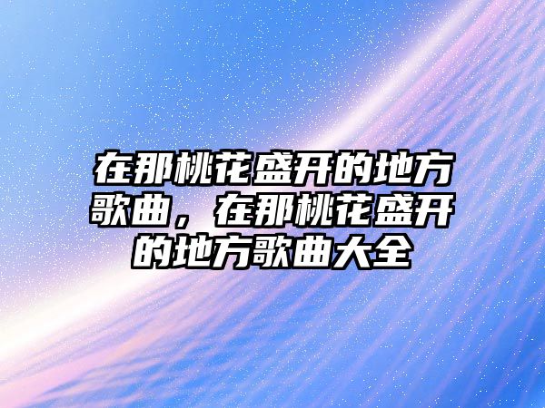 在那桃花盛開的地方歌曲，在那桃花盛開的地方歌曲大全