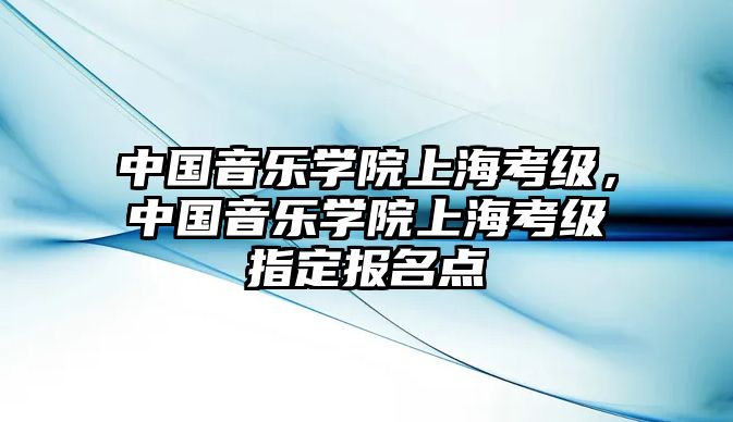 中國音樂學(xué)院上海考級(jí)，中國音樂學(xué)院上海考級(jí)指定報(bào)名點(diǎn)