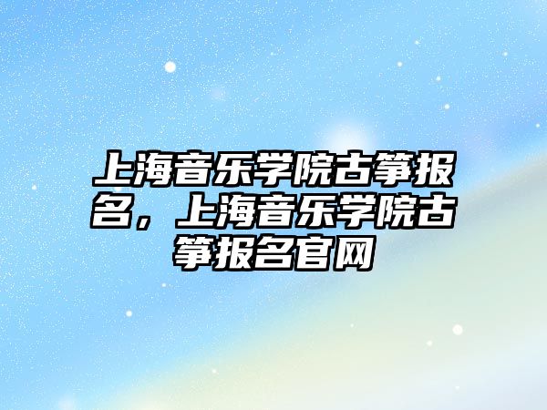 上海音樂學院古箏報名，上海音樂學院古箏報名官網