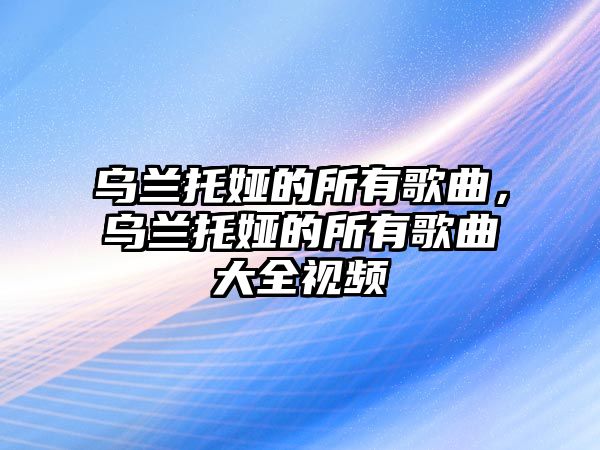 烏蘭托婭的所有歌曲，烏蘭托婭的所有歌曲大全視頻