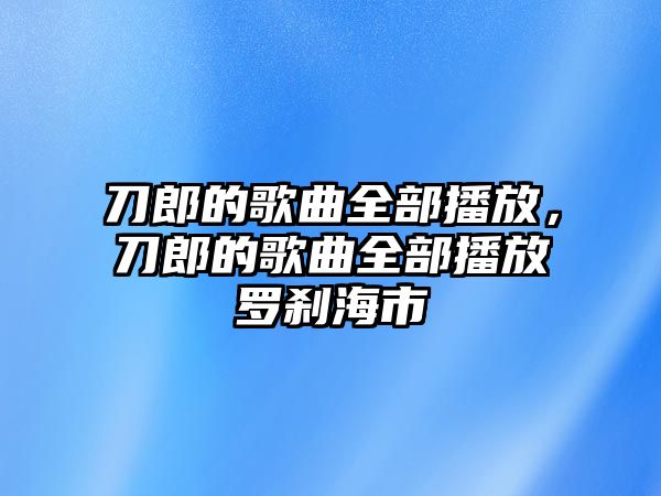 刀郎的歌曲全部播放，刀郎的歌曲全部播放羅剎海市