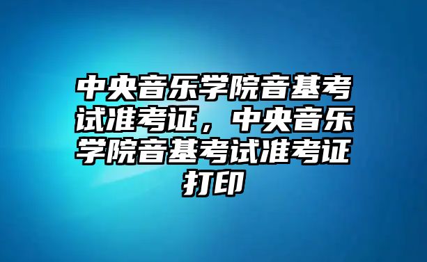 中央音樂學院音基考試準考證，中央音樂學院音基考試準考證打印