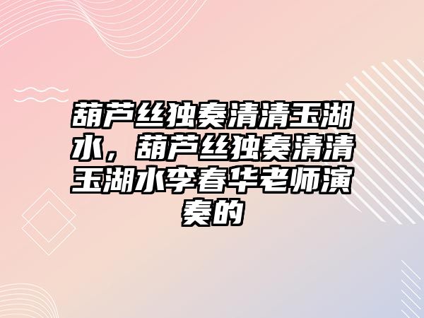 葫蘆絲獨奏清清玉湖水，葫蘆絲獨奏清清玉湖水李春華老師演奏的