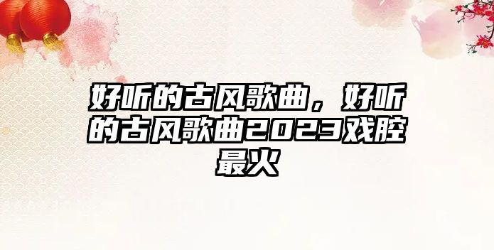 好聽的古風歌曲，好聽的古風歌曲2023戲腔最火