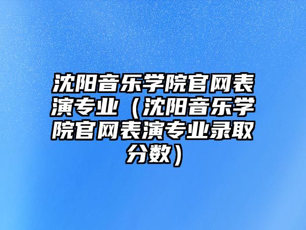 沈陽音樂學院官網表演專業（沈陽音樂學院官網表演專業錄取分數）