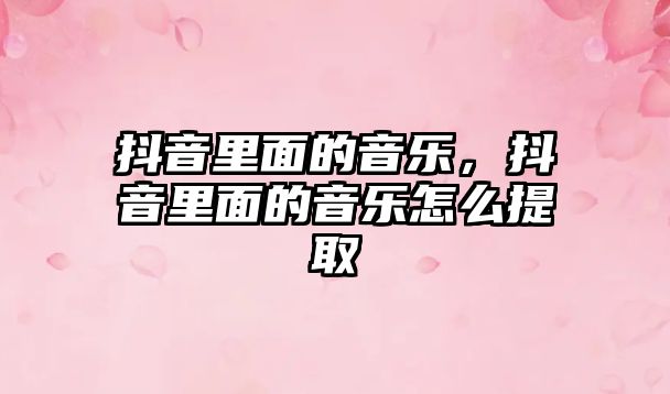 抖音里面的音樂，抖音里面的音樂怎么提取