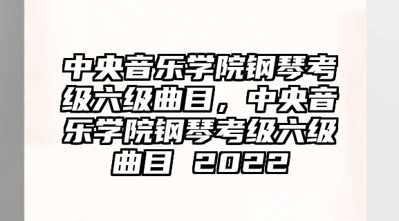 中央音樂學院鋼琴考級六級曲目，中央音樂學院鋼琴考級六級曲目 2022