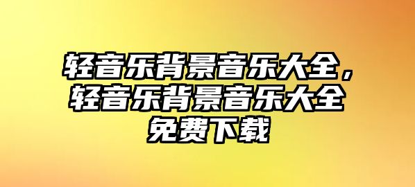 輕音樂背景音樂大全，輕音樂背景音樂大全免費(fèi)下載