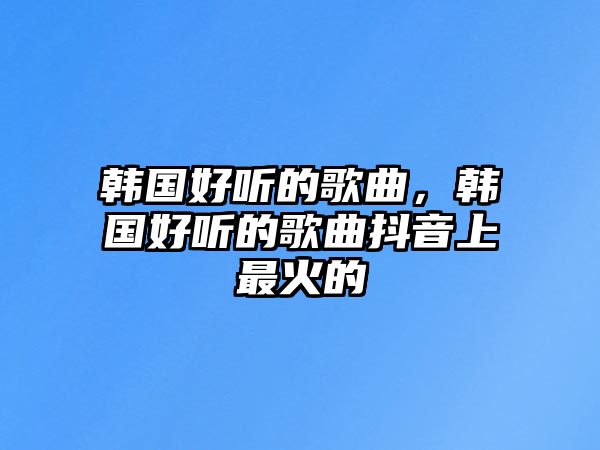 韓國好聽的歌曲，韓國好聽的歌曲抖音上最火的