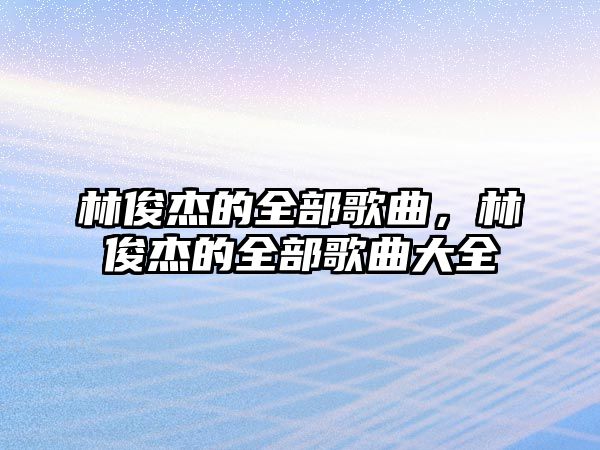 林俊杰的全部歌曲，林俊杰的全部歌曲大全