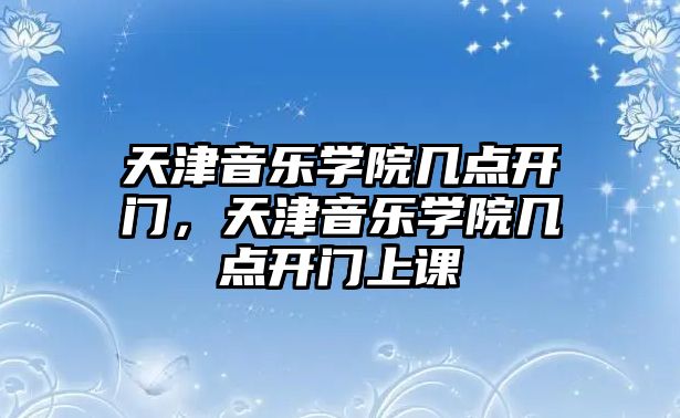 天津音樂學院幾點開門，天津音樂學院幾點開門上課