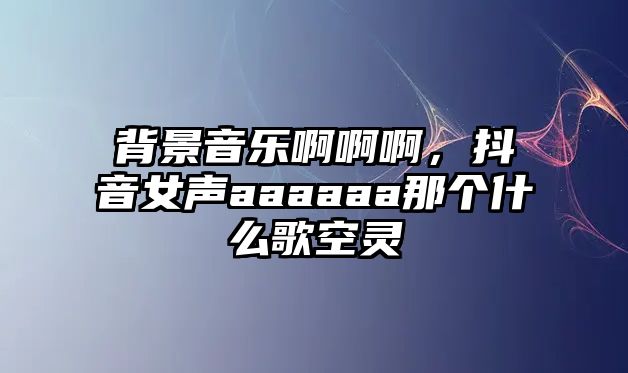 背景音樂啊啊啊，抖音女聲aaaaaa那個什么歌空靈