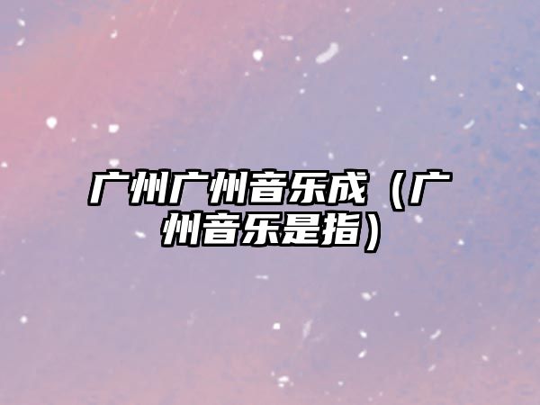 廣州廣州音樂(lè)成（廣州音樂(lè)是指）