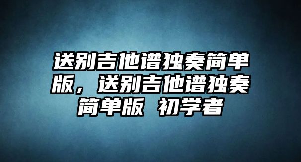 送別吉他譜獨奏簡單版，送別吉他譜獨奏簡單版 初學者