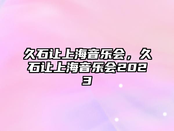 久石讓上海音樂會，久石讓上海音樂會2023