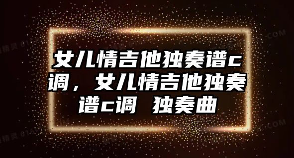 女兒情吉他獨奏譜c調，女兒情吉他獨奏譜c調 獨奏曲