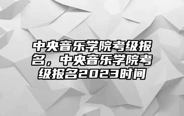 中央音樂(lè)學(xué)院考級(jí)報(bào)名，中央音樂(lè)學(xué)院考級(jí)報(bào)名2023時(shí)間