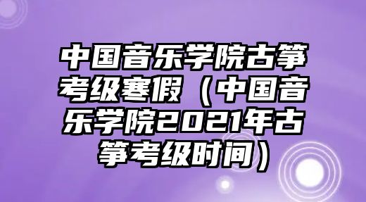 中國音樂學院古箏考級寒假（中國音樂學院2021年古箏考級時間）