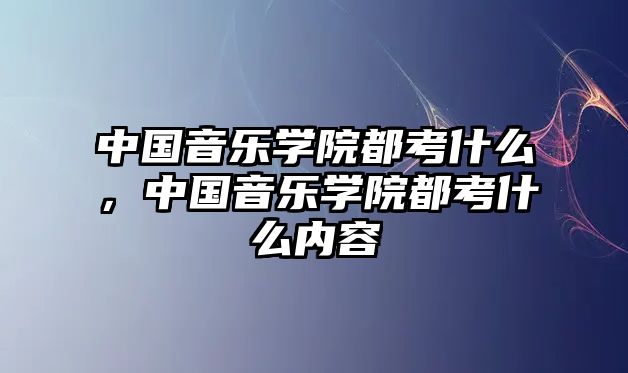 中國音樂學院都考什么，中國音樂學院都考什么內容