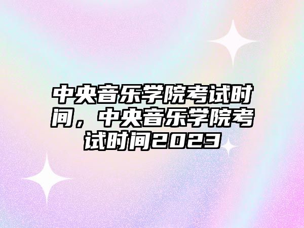 中央音樂學院考試時間，中央音樂學院考試時間2023