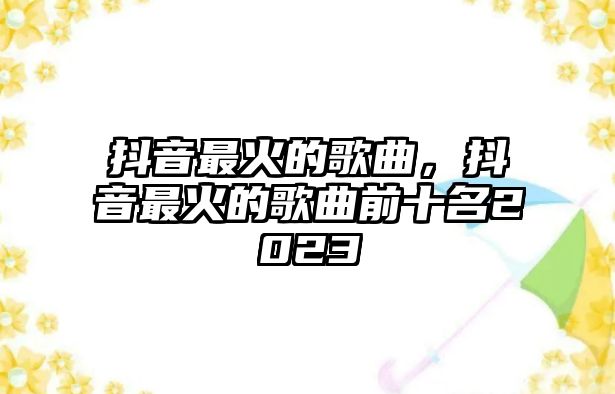 抖音最火的歌曲，抖音最火的歌曲前十名2023