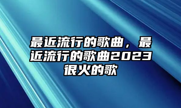 最近流行的歌曲，最近流行的歌曲2023很火的歌