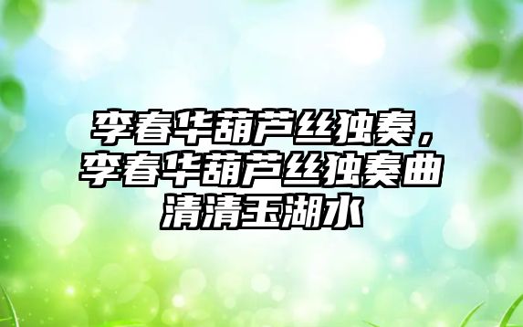 李春華葫蘆絲獨奏，李春華葫蘆絲獨奏曲清清玉湖水