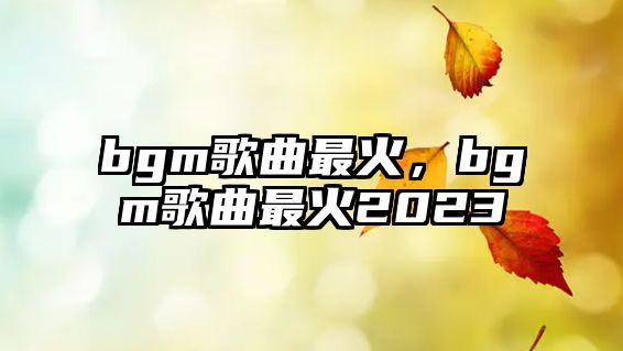 bgm歌曲最火，bgm歌曲最火2023