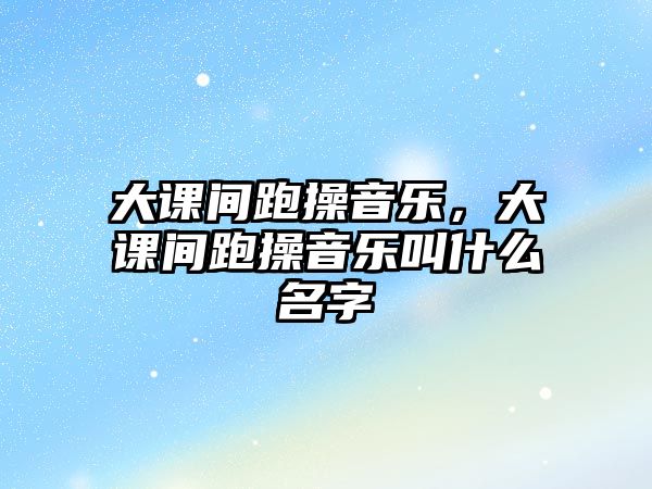 大課間跑操音樂，大課間跑操音樂叫什么名字