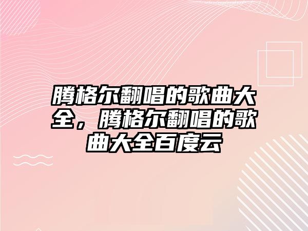 騰格爾翻唱的歌曲大全，騰格爾翻唱的歌曲大全百度云